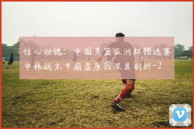 惊心动魄：中国男篮亚洲杯预选赛中韩战末节崩盘原因深度剖析
