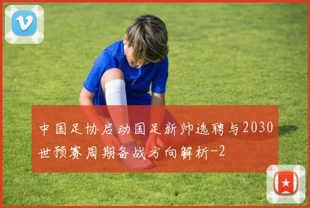 中国足协启动国足新帅选聘与2030世预赛周期备战方向解析