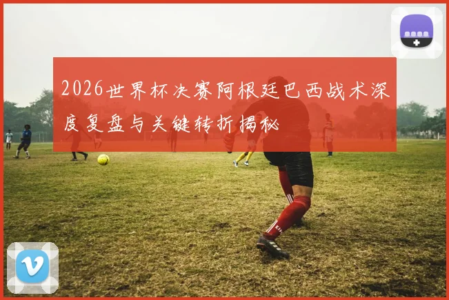 2026世界杯决赛阿根廷巴西战术深度复盘与关键转折揭秘