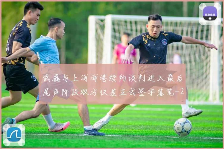 武磊与上海海港续约谈判进入最后尾声阶段双方仅差正式签字落笔