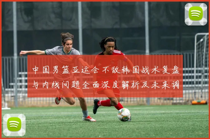 中国男篮亚运会不敌韩国战术复盘与内线问题全面深度解析及未来调整方向