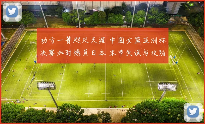 功亏一篑咫尺天涯 中国女篮亚洲杯决赛加时憾负日本 末节失误与攻防崩盘的深度复盘分析