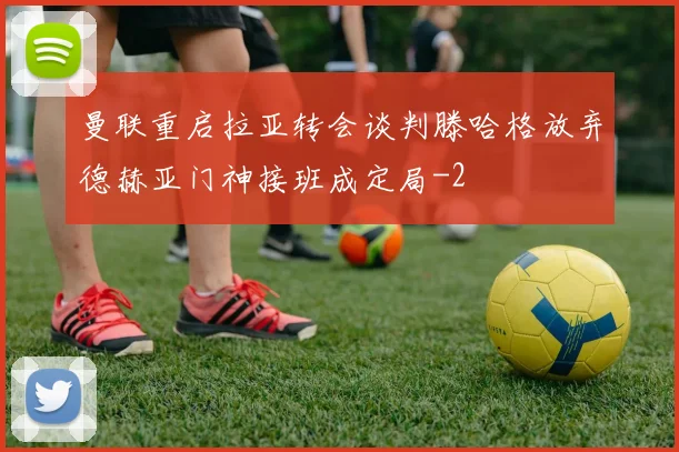 曼联重启拉亚转会谈判滕哈格放弃德赫亚门神接班成定局
