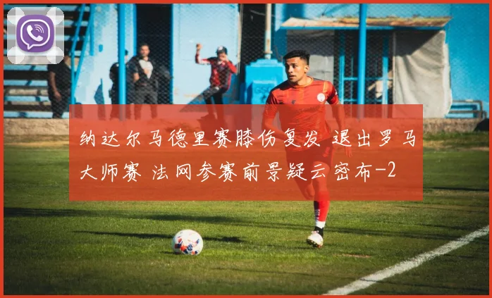 纳达尔马德里赛膝伤复发 退出罗马大师赛 法网参赛前景疑云密布