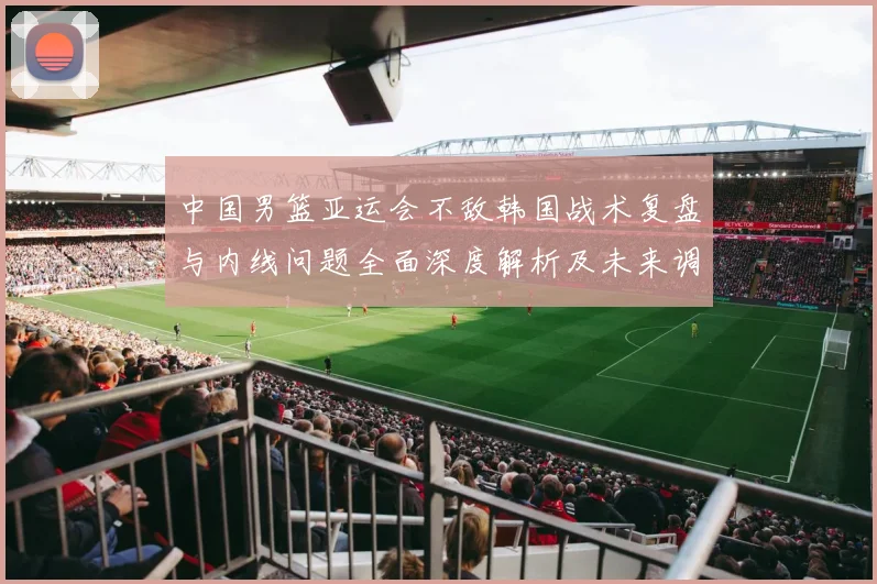 中国男篮亚运会不敌韩国战术复盘与内线问题全面深度解析及未来调整方向