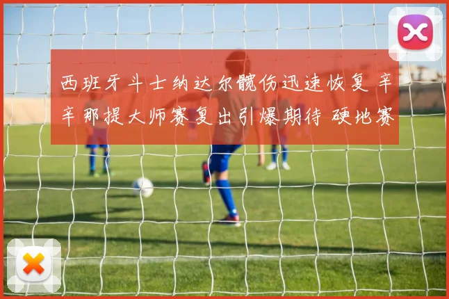 西班牙斗士纳达尔髋伤迅速恢复 辛辛那提大师赛复出引爆期待 硬地赛场再书传奇篇章