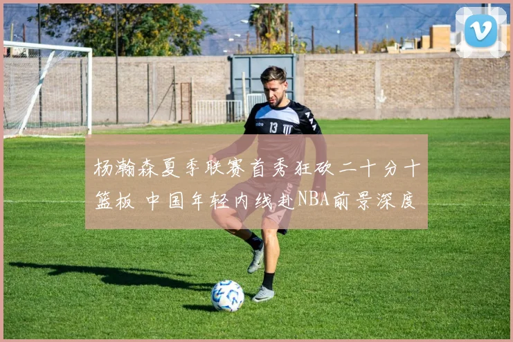杨瀚森夏季联赛首秀狂砍二十分十篮板 中国年轻内线赴NBA前景深度解读