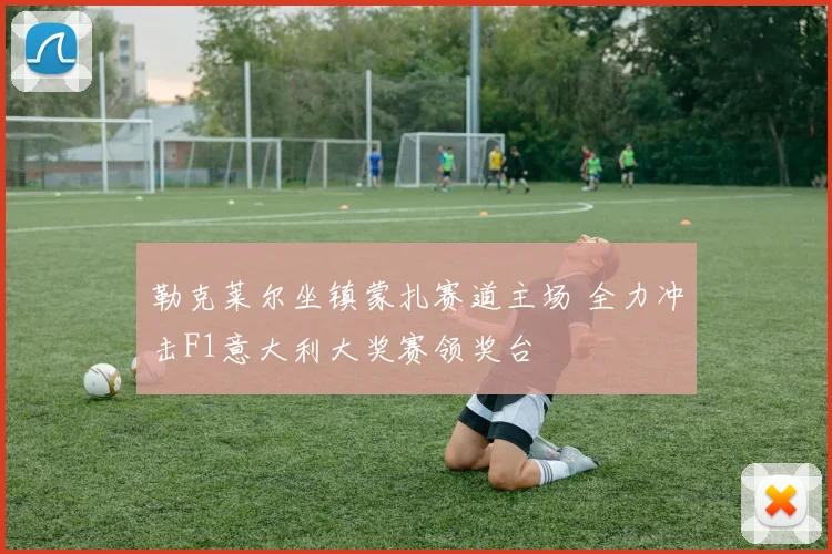 勒克莱尔坐镇蒙扎赛道主场 全力冲击F1意大利大奖赛领奖台