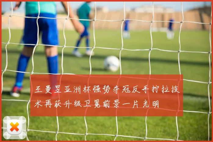 王曼昱亚洲杯强势夺冠反手拧拉技术再获升级卫冕前景一片光明