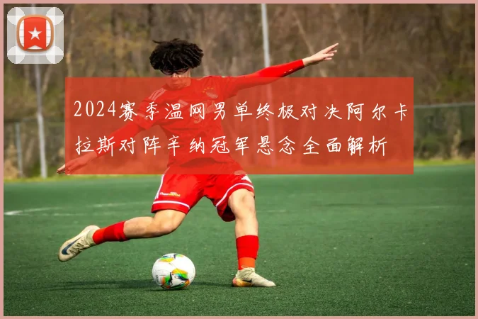 2024赛季温网男单终极对决阿尔卡拉斯对阵辛纳冠军悬念全面解析