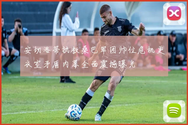 安切洛蒂执教桑巴军团帅位危机更衣室矛盾内幕全面震撼曝光