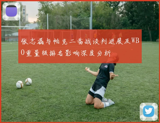 张志磊与帕克二番战谈判进展及WBO重量级排名影响深度分析