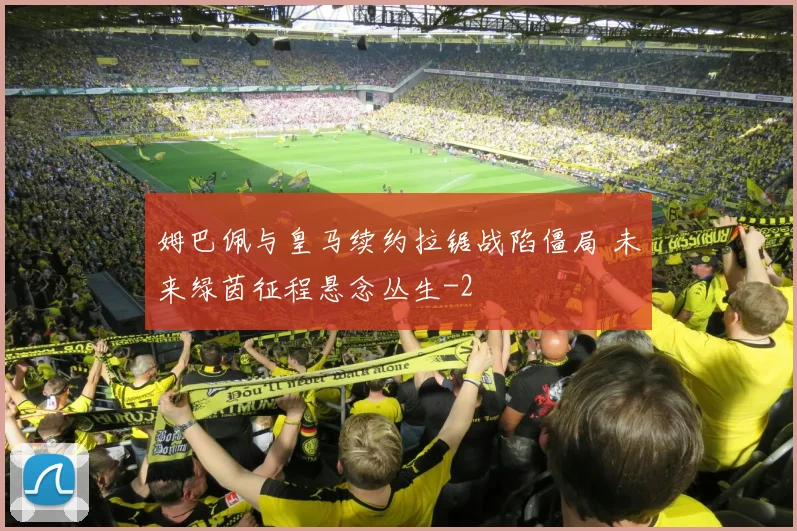 姆巴佩与皇马续约拉锯战陷僵局 未来绿茵征程悬念丛生