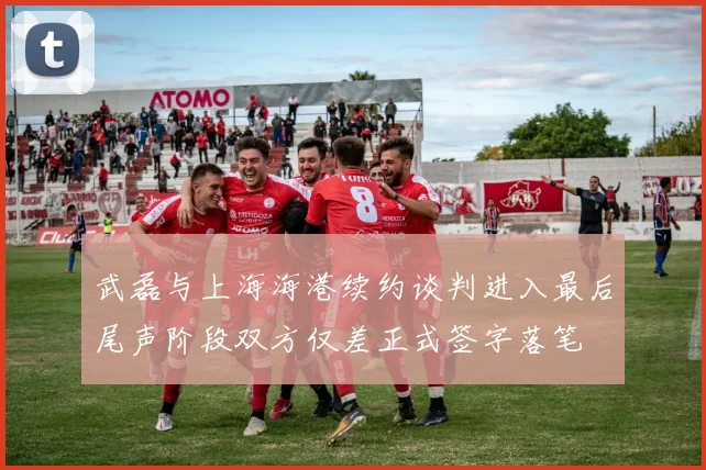 武磊与上海海港续约谈判进入最后尾声阶段双方仅差正式签字落笔