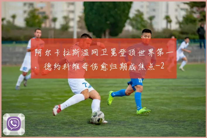 阿尔卡拉斯温网卫冕登顶世界第一，德约科维奇伤愈归期成焦点