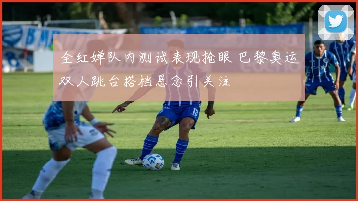 全红婵队内测试表现抢眼 巴黎奥运双人跳台搭档悬念引关注