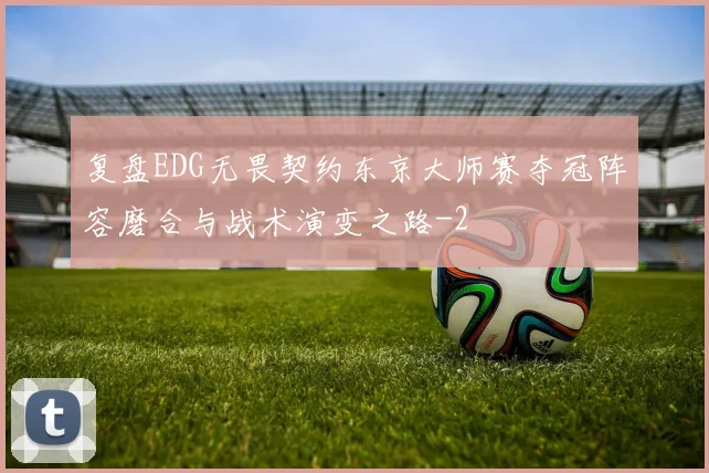 复盘EDG无畏契约东京大师赛夺冠阵容磨合与战术演变之路