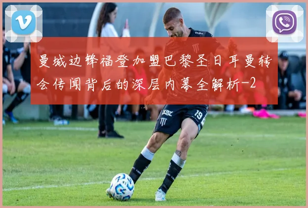 曼城边锋福登加盟巴黎圣日耳曼转会传闻背后的深层内幕全解析