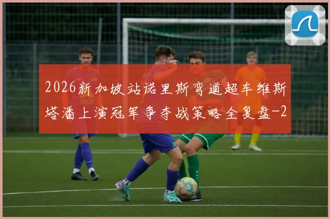 2026新加坡站诺里斯弯道超车维斯塔潘上演冠军争夺战策略全复盘