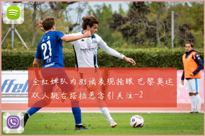 全红婵队内测试表现抢眼 巴黎奥运双人跳台搭档悬念引关注