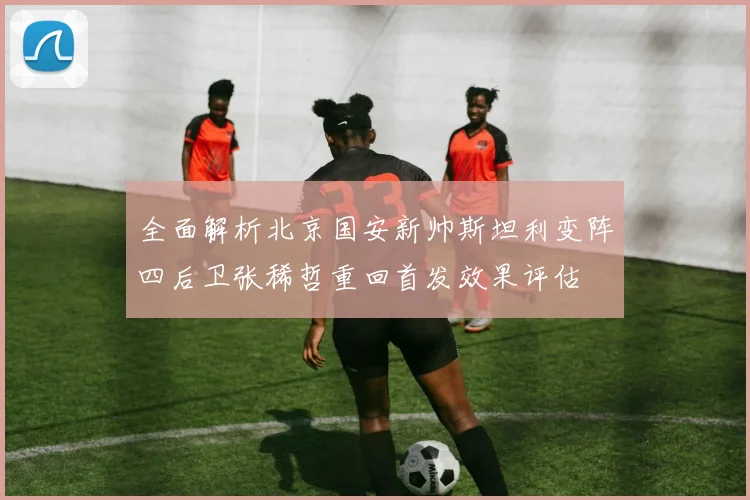 全面解析北京国安新帅斯坦利变阵四后卫张稀哲重回首发效果评估