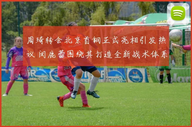 周琦转会北京首钢正式亮相引发热议 闵鹿蕾围绕其打造全新战术体系启新篇