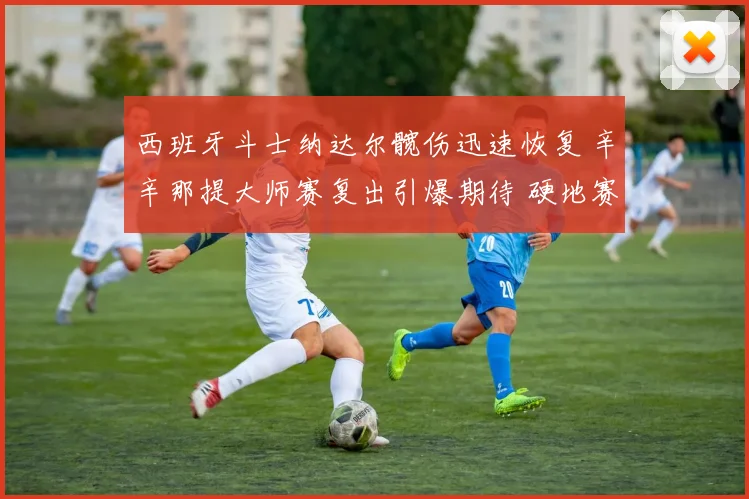 西班牙斗士纳达尔髋伤迅速恢复 辛辛那提大师赛复出引爆期待 硬地赛场再书传奇篇章