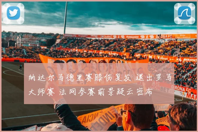 纳达尔马德里赛膝伤复发 退出罗马大师赛 法网参赛前景疑云密布