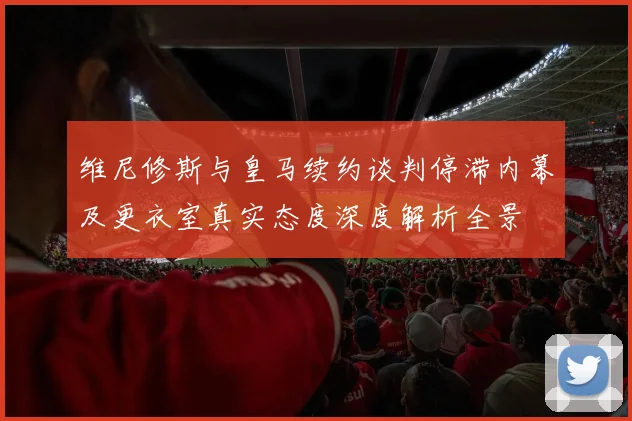 维尼修斯与皇马续约谈判停滞内幕及更衣室真实态度深度解析全景