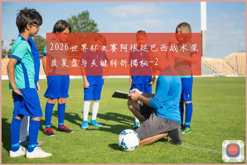 2026世界杯决赛阿根廷巴西战术深度复盘与关键转折揭秘
