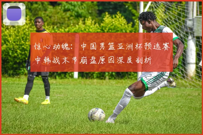 惊心动魄：中国男篮亚洲杯预选赛中韩战末节崩盘原因深度剖析