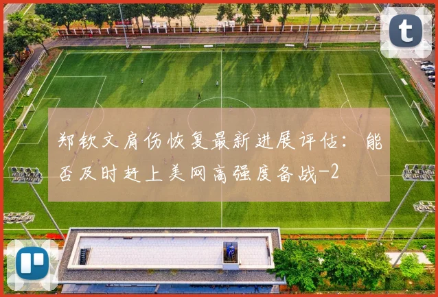 郑钦文肩伤恢复最新进展评估：能否及时赶上美网高强度备战