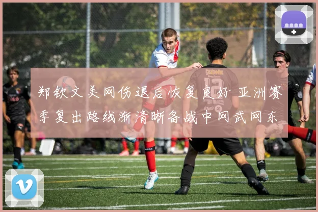 郑钦文美网伤退后恢复良好 亚洲赛季复出路线渐清晰备战中网武网东京赛