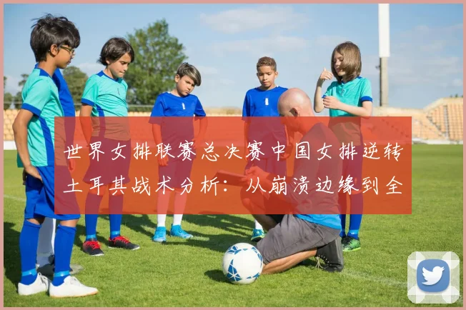 世界女排联赛总决赛中国女排逆转土耳其战术分析：从崩溃边缘到全面压制的系统性调整与关键球员作用