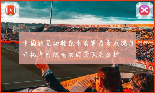 中国新星杨瀚森季前赛首秀表现与开拓者内线轮换前景深度分析