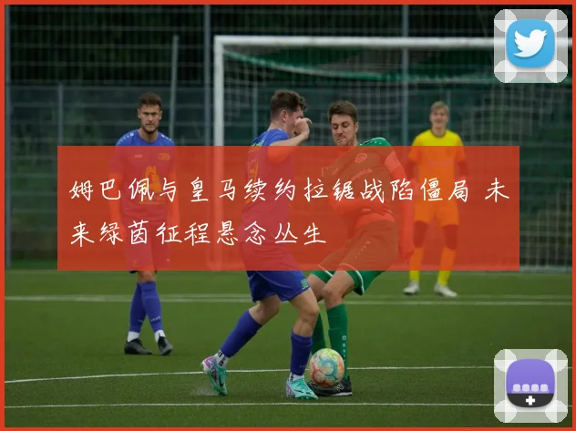 姆巴佩与皇马续约拉锯战陷僵局 未来绿茵征程悬念丛生