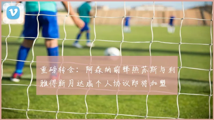 重磅转会：阿森纳前锋热苏斯与利雅得新月达成个人协议即将加盟